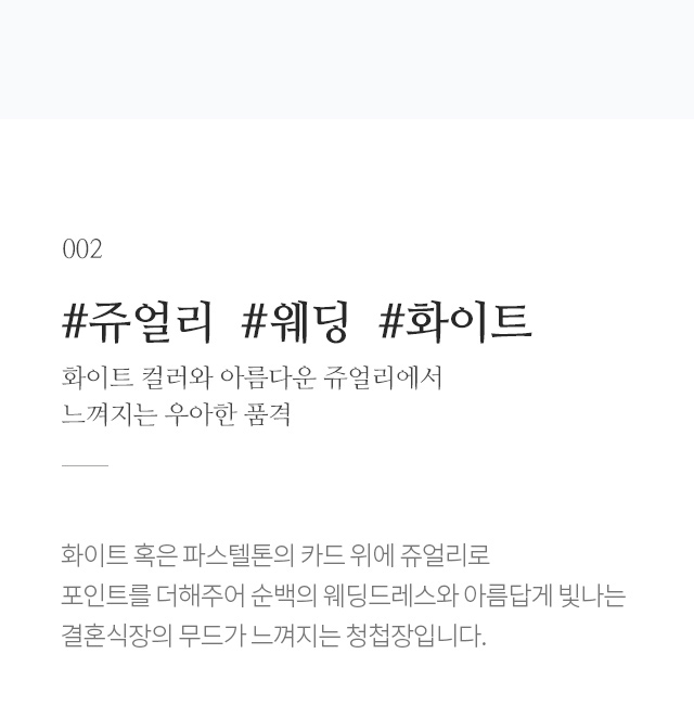 화이트 컬러와 아름다운 쥬얼리에서 느껴지는 우아한 품격 화이트 혹은 파스텔톤의 카드 위에 쥬얼리로 포인트를 더해주어 순백의 웨딩드레스와 아름답게 빛나는 결혼식장의 무드가 느껴지는 청첩장입니다.