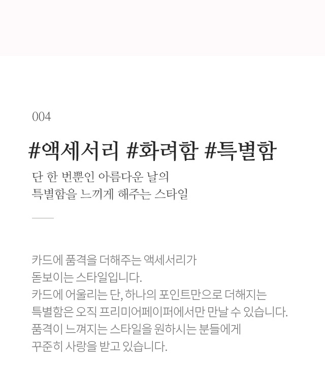 한번뿐인 날의 화려하고 눈부신 모습을 닮아 그 날의 특별함을 느끼게 해주는 스타일 결혼식장에서 볼 수 있는 화려함과 아름다움을 느껴지게 해주는 레이저 기술로 완성한 디자인과 프리미어페이퍼의 높은 퀄리티를 보여주는 스타일입니다.